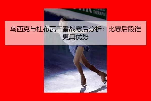 乌西克与杜布瓦二番战赛后分析：比赛后段谁更具优势